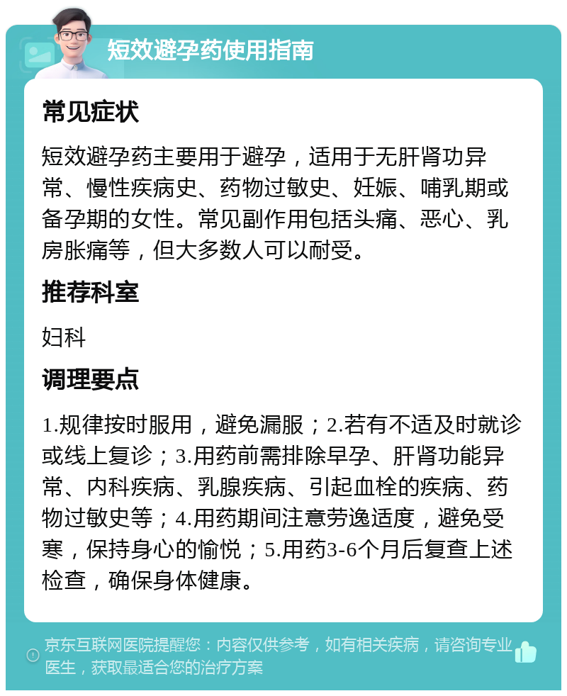 短效避孕药使用指南 常见症状 短效避孕药主要用于避孕，适用于无肝肾功异常、慢性疾病史、药物过敏史、妊娠、哺乳期或备孕期的女性。常见副作用包括头痛、恶心、乳房胀痛等，但大多数人可以耐受。 推荐科室 妇科 调理要点 1.规律按时服用，避免漏服；2.若有不适及时就诊或线上复诊；3.用药前需排除早孕、肝肾功能异常、内科疾病、乳腺疾病、引起血栓的疾病、药物过敏史等；4.用药期间注意劳逸适度，避免受寒，保持身心的愉悦；5.用药3-6个月后复查上述检查，确保身体健康。