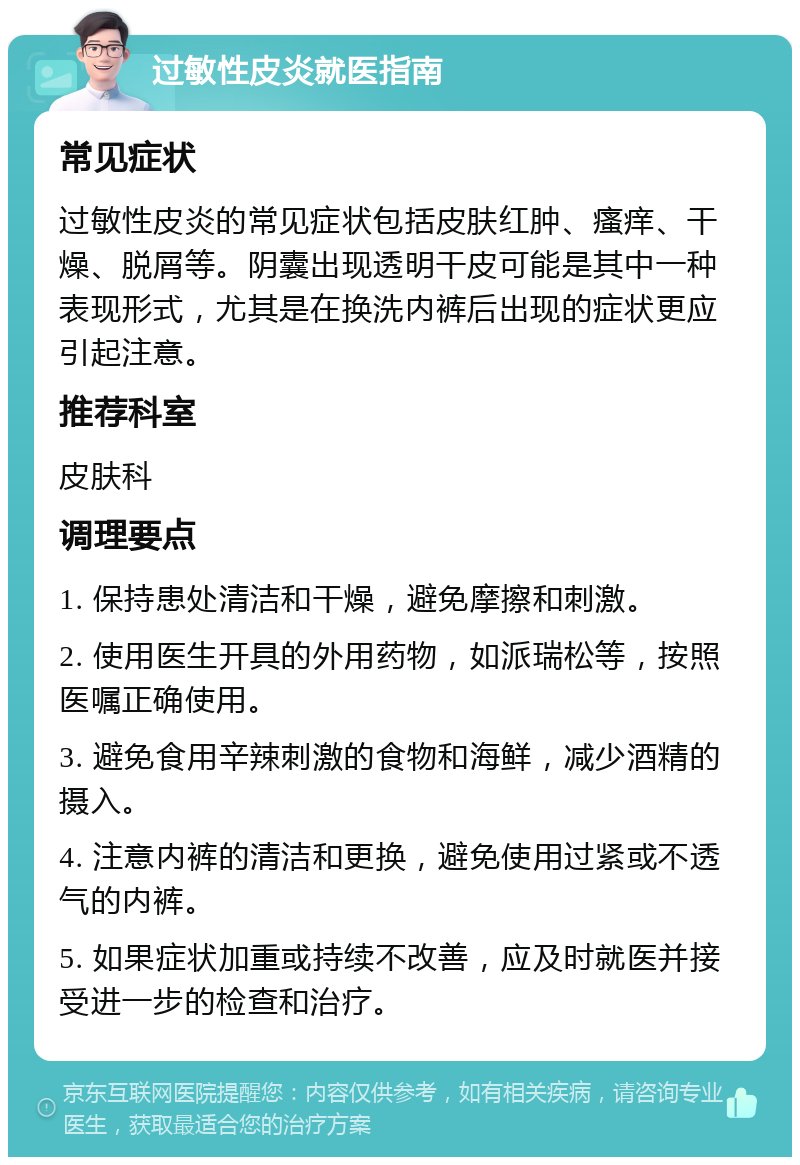 过敏性皮炎就医指南 常见症状 过敏性皮炎的常见症状包括皮肤红肿、瘙痒、干燥、脱屑等。阴囊出现透明干皮可能是其中一种表现形式，尤其是在换洗内裤后出现的症状更应引起注意。 推荐科室 皮肤科 调理要点 1. 保持患处清洁和干燥，避免摩擦和刺激。 2. 使用医生开具的外用药物，如派瑞松等，按照医嘱正确使用。 3. 避免食用辛辣刺激的食物和海鲜，减少酒精的摄入。 4. 注意内裤的清洁和更换，避免使用过紧或不透气的内裤。 5. 如果症状加重或持续不改善，应及时就医并接受进一步的检查和治疗。