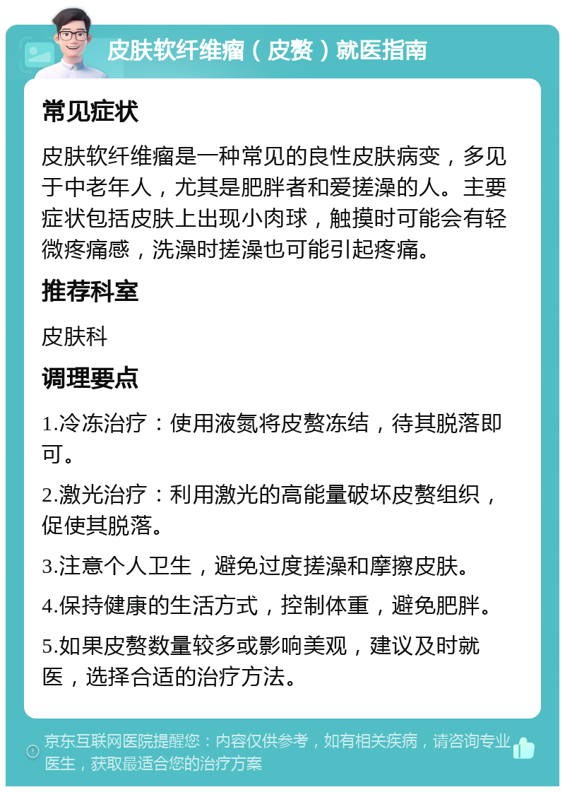 皮肤软纤维瘤（皮赘）就医指南 常见症状 皮肤软纤维瘤是一种常见的良性皮肤病变，多见于中老年人，尤其是肥胖者和爱搓澡的人。主要症状包括皮肤上出现小肉球，触摸时可能会有轻微疼痛感，洗澡时搓澡也可能引起疼痛。 推荐科室 皮肤科 调理要点 1.冷冻治疗：使用液氮将皮赘冻结，待其脱落即可。 2.激光治疗：利用激光的高能量破坏皮赘组织，促使其脱落。 3.注意个人卫生，避免过度搓澡和摩擦皮肤。 4.保持健康的生活方式，控制体重，避免肥胖。 5.如果皮赘数量较多或影响美观，建议及时就医，选择合适的治疗方法。