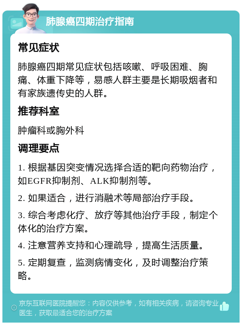 肺腺癌四期治疗指南 常见症状 肺腺癌四期常见症状包括咳嗽、呼吸困难、胸痛、体重下降等，易感人群主要是长期吸烟者和有家族遗传史的人群。 推荐科室 肿瘤科或胸外科 调理要点 1. 根据基因突变情况选择合适的靶向药物治疗，如EGFR抑制剂、ALK抑制剂等。 2. 如果适合，进行消融术等局部治疗手段。 3. 综合考虑化疗、放疗等其他治疗手段，制定个体化的治疗方案。 4. 注意营养支持和心理疏导，提高生活质量。 5. 定期复查，监测病情变化，及时调整治疗策略。