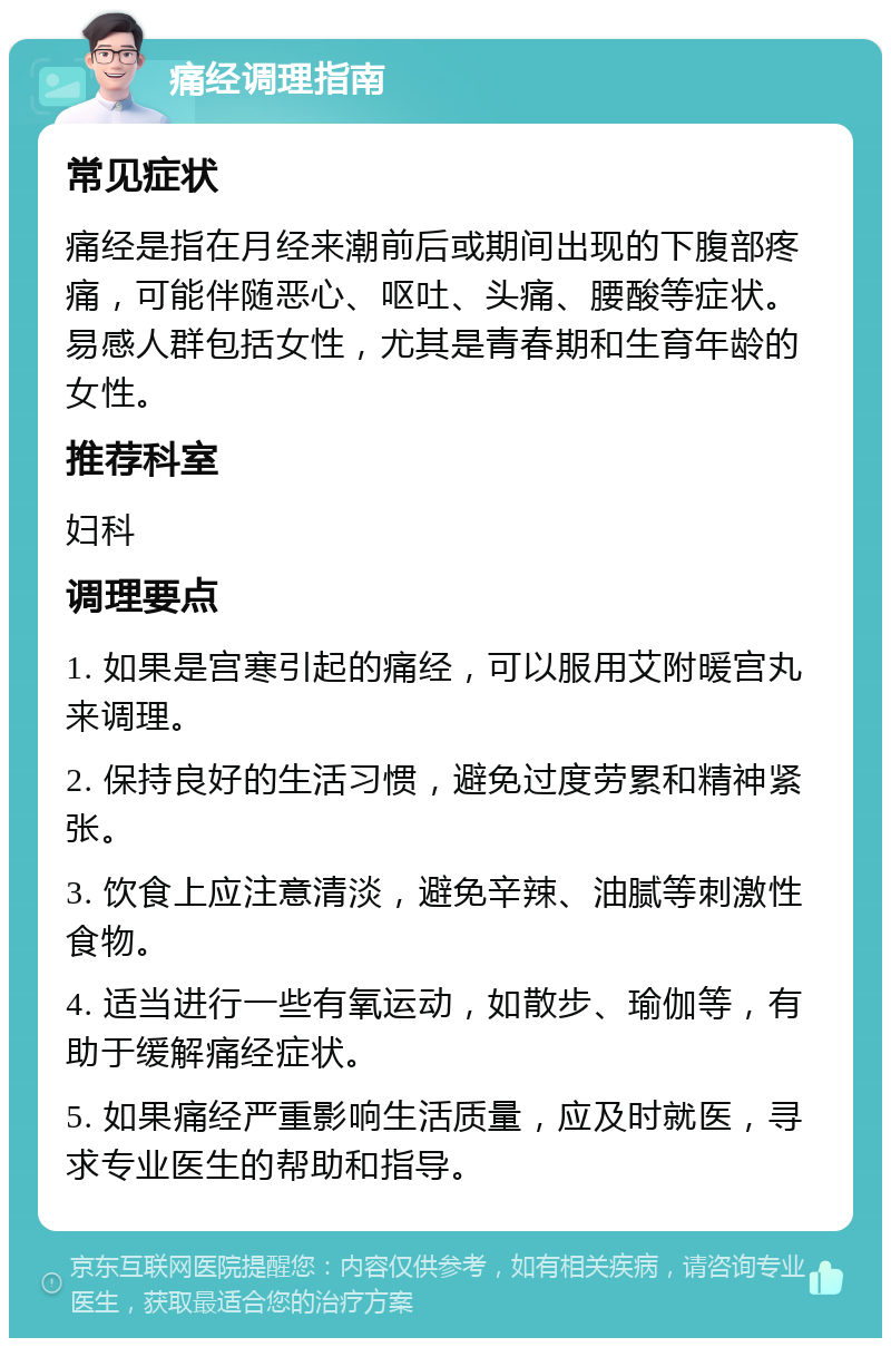 痛经调理指南 常见症状 痛经是指在月经来潮前后或期间出现的下腹部疼痛，可能伴随恶心、呕吐、头痛、腰酸等症状。易感人群包括女性，尤其是青春期和生育年龄的女性。 推荐科室 妇科 调理要点 1. 如果是宫寒引起的痛经，可以服用艾附暖宫丸来调理。 2. 保持良好的生活习惯，避免过度劳累和精神紧张。 3. 饮食上应注意清淡，避免辛辣、油腻等刺激性食物。 4. 适当进行一些有氧运动，如散步、瑜伽等，有助于缓解痛经症状。 5. 如果痛经严重影响生活质量，应及时就医，寻求专业医生的帮助和指导。