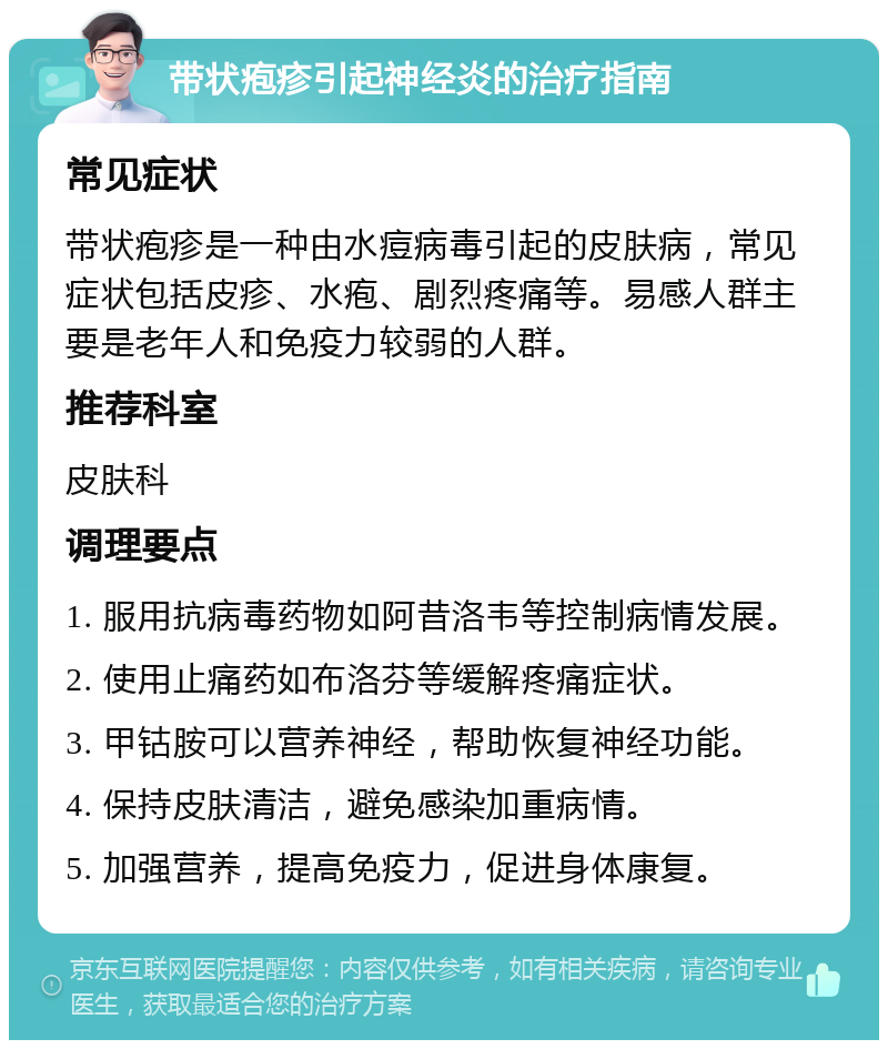 带状疱疹引起神经炎的治疗指南 常见症状 带状疱疹是一种由水痘病毒引起的皮肤病，常见症状包括皮疹、水疱、剧烈疼痛等。易感人群主要是老年人和免疫力较弱的人群。 推荐科室 皮肤科 调理要点 1. 服用抗病毒药物如阿昔洛韦等控制病情发展。 2. 使用止痛药如布洛芬等缓解疼痛症状。 3. 甲钴胺可以营养神经，帮助恢复神经功能。 4. 保持皮肤清洁，避免感染加重病情。 5. 加强营养，提高免疫力，促进身体康复。