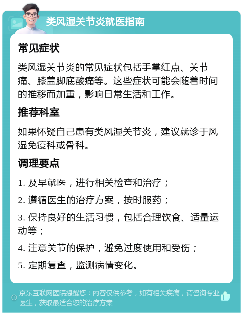 类风湿关节炎就医指南 常见症状 类风湿关节炎的常见症状包括手掌红点、关节痛、膝盖脚底酸痛等。这些症状可能会随着时间的推移而加重，影响日常生活和工作。 推荐科室 如果怀疑自己患有类风湿关节炎，建议就诊于风湿免疫科或骨科。 调理要点 1. 及早就医，进行相关检查和治疗； 2. 遵循医生的治疗方案，按时服药； 3. 保持良好的生活习惯，包括合理饮食、适量运动等； 4. 注意关节的保护，避免过度使用和受伤； 5. 定期复查，监测病情变化。