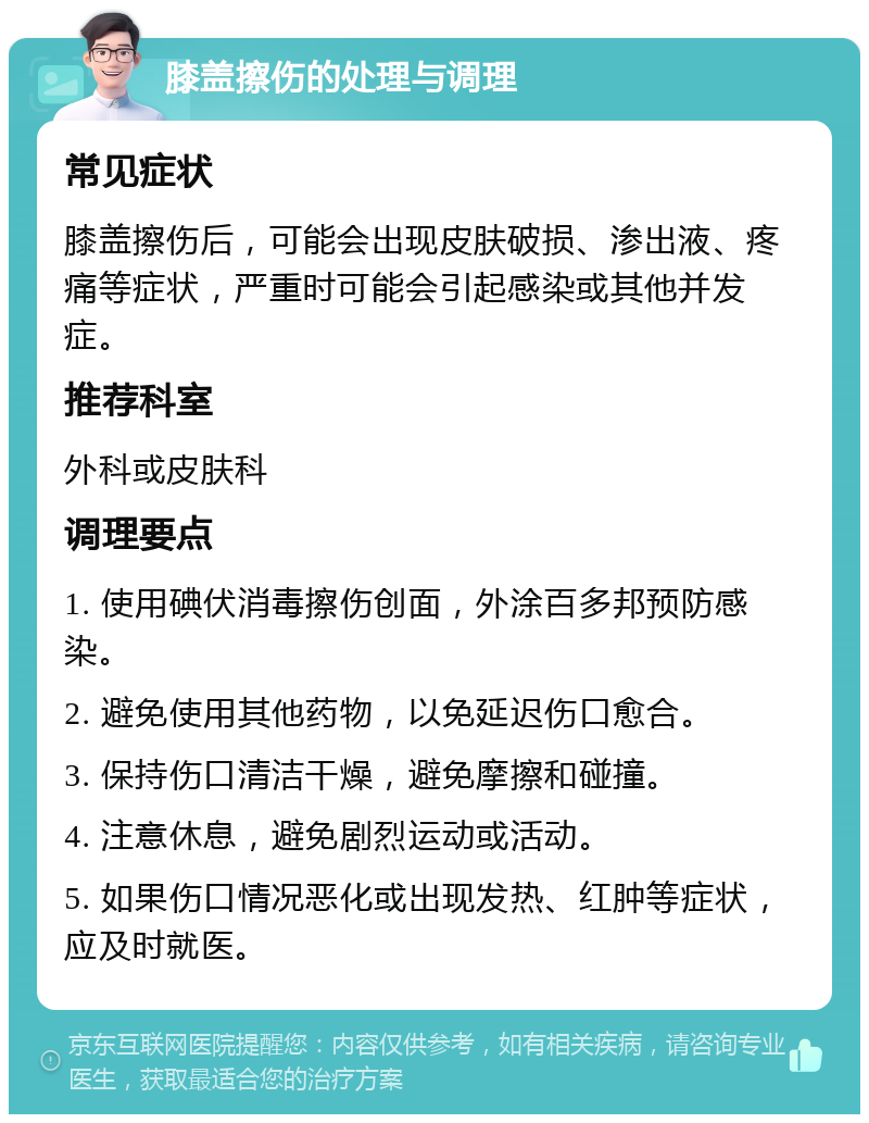 膝盖擦伤的处理与调理 常见症状 膝盖擦伤后，可能会出现皮肤破损、渗出液、疼痛等症状，严重时可能会引起感染或其他并发症。 推荐科室 外科或皮肤科 调理要点 1. 使用碘伏消毒擦伤创面，外涂百多邦预防感染。 2. 避免使用其他药物，以免延迟伤口愈合。 3. 保持伤口清洁干燥，避免摩擦和碰撞。 4. 注意休息，避免剧烈运动或活动。 5. 如果伤口情况恶化或出现发热、红肿等症状，应及时就医。