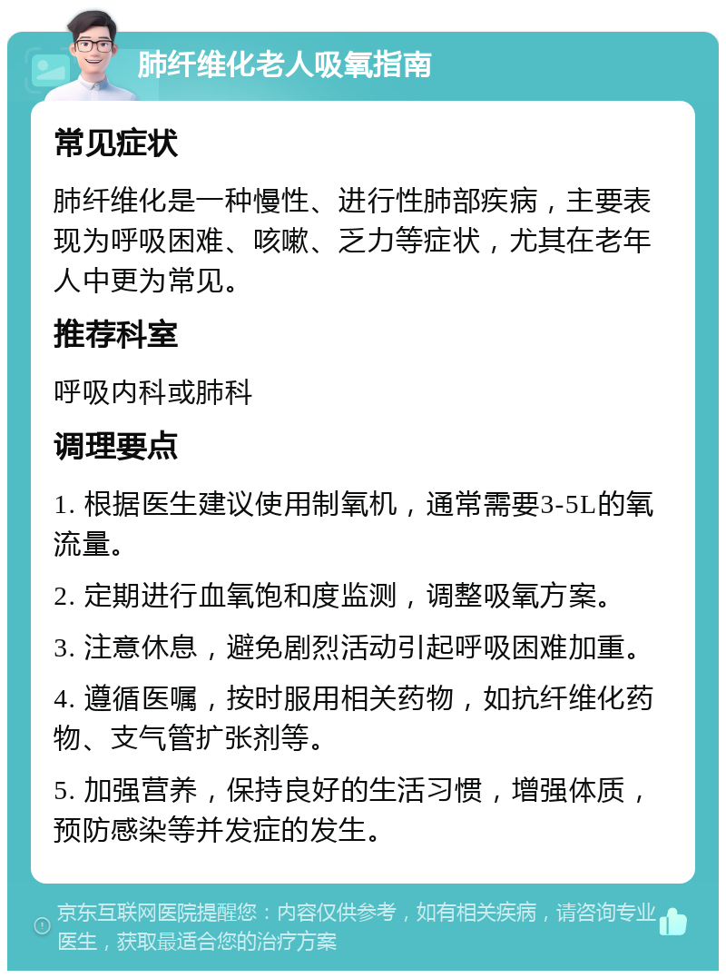 肺纤维化老人吸氧指南 常见症状 肺纤维化是一种慢性、进行性肺部疾病，主要表现为呼吸困难、咳嗽、乏力等症状，尤其在老年人中更为常见。 推荐科室 呼吸内科或肺科 调理要点 1. 根据医生建议使用制氧机，通常需要3-5L的氧流量。 2. 定期进行血氧饱和度监测，调整吸氧方案。 3. 注意休息，避免剧烈活动引起呼吸困难加重。 4. 遵循医嘱，按时服用相关药物，如抗纤维化药物、支气管扩张剂等。 5. 加强营养，保持良好的生活习惯，增强体质，预防感染等并发症的发生。