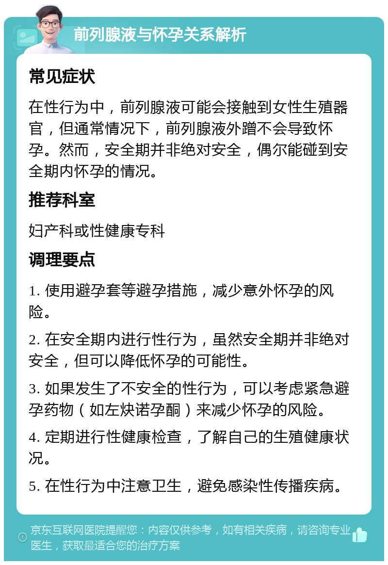 前列腺液与怀孕关系解析 常见症状 在性行为中，前列腺液可能会接触到女性生殖器官，但通常情况下，前列腺液外蹭不会导致怀孕。然而，安全期并非绝对安全，偶尔能碰到安全期内怀孕的情况。 推荐科室 妇产科或性健康专科 调理要点 1. 使用避孕套等避孕措施，减少意外怀孕的风险。 2. 在安全期内进行性行为，虽然安全期并非绝对安全，但可以降低怀孕的可能性。 3. 如果发生了不安全的性行为，可以考虑紧急避孕药物（如左炔诺孕酮）来减少怀孕的风险。 4. 定期进行性健康检查，了解自己的生殖健康状况。 5. 在性行为中注意卫生，避免感染性传播疾病。