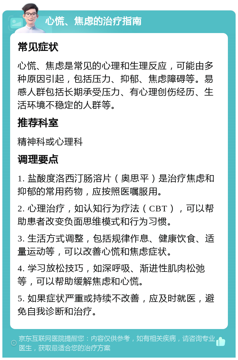 心慌、焦虑的治疗指南 常见症状 心慌、焦虑是常见的心理和生理反应，可能由多种原因引起，包括压力、抑郁、焦虑障碍等。易感人群包括长期承受压力、有心理创伤经历、生活环境不稳定的人群等。 推荐科室 精神科或心理科 调理要点 1. 盐酸度洛西汀肠溶片（奥思平）是治疗焦虑和抑郁的常用药物，应按照医嘱服用。 2. 心理治疗，如认知行为疗法（CBT），可以帮助患者改变负面思维模式和行为习惯。 3. 生活方式调整，包括规律作息、健康饮食、适量运动等，可以改善心慌和焦虑症状。 4. 学习放松技巧，如深呼吸、渐进性肌肉松弛等，可以帮助缓解焦虑和心慌。 5. 如果症状严重或持续不改善，应及时就医，避免自我诊断和治疗。