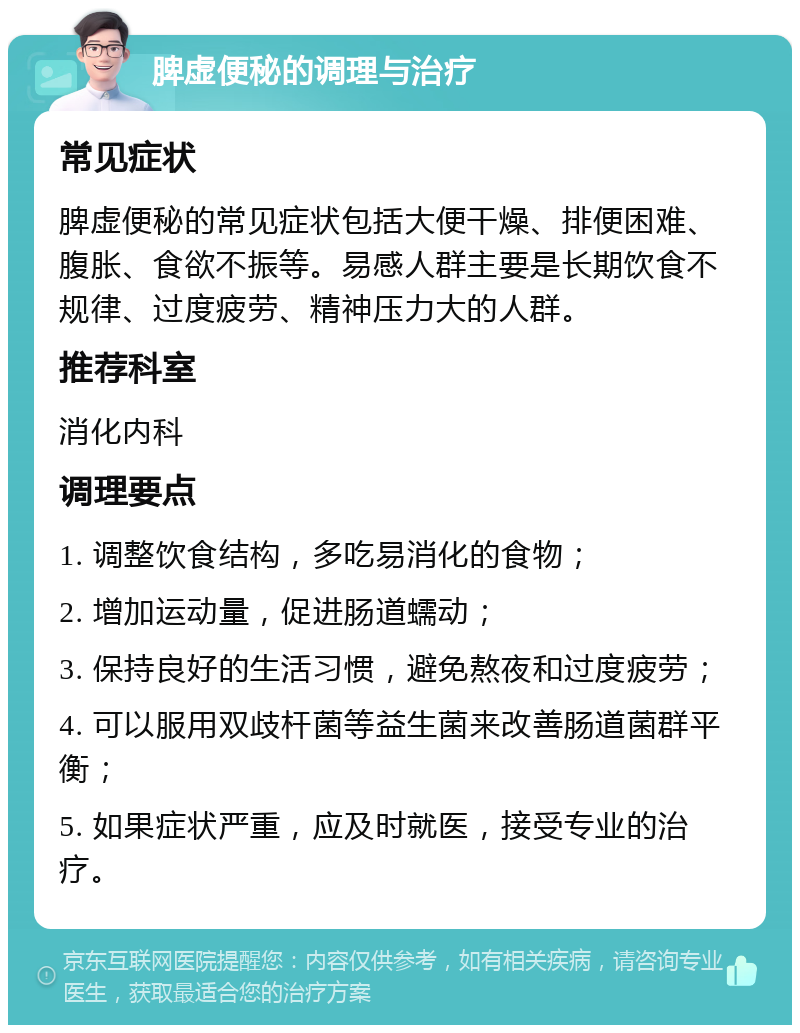 脾虚便秘的调理与治疗 常见症状 脾虚便秘的常见症状包括大便干燥、排便困难、腹胀、食欲不振等。易感人群主要是长期饮食不规律、过度疲劳、精神压力大的人群。 推荐科室 消化内科 调理要点 1. 调整饮食结构，多吃易消化的食物； 2. 增加运动量，促进肠道蠕动； 3. 保持良好的生活习惯，避免熬夜和过度疲劳； 4. 可以服用双歧杆菌等益生菌来改善肠道菌群平衡； 5. 如果症状严重，应及时就医，接受专业的治疗。