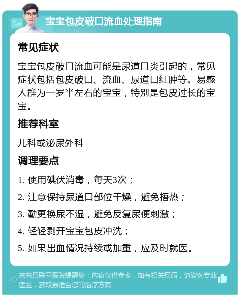 宝宝包皮破口流血处理指南 常见症状 宝宝包皮破口流血可能是尿道口炎引起的，常见症状包括包皮破口、流血、尿道口红肿等。易感人群为一岁半左右的宝宝，特别是包皮过长的宝宝。 推荐科室 儿科或泌尿外科 调理要点 1. 使用碘伏消毒，每天3次； 2. 注意保持尿道口部位干燥，避免捂热； 3. 勤更换尿不湿，避免反复尿便刺激； 4. 轻轻剥开宝宝包皮冲洗； 5. 如果出血情况持续或加重，应及时就医。