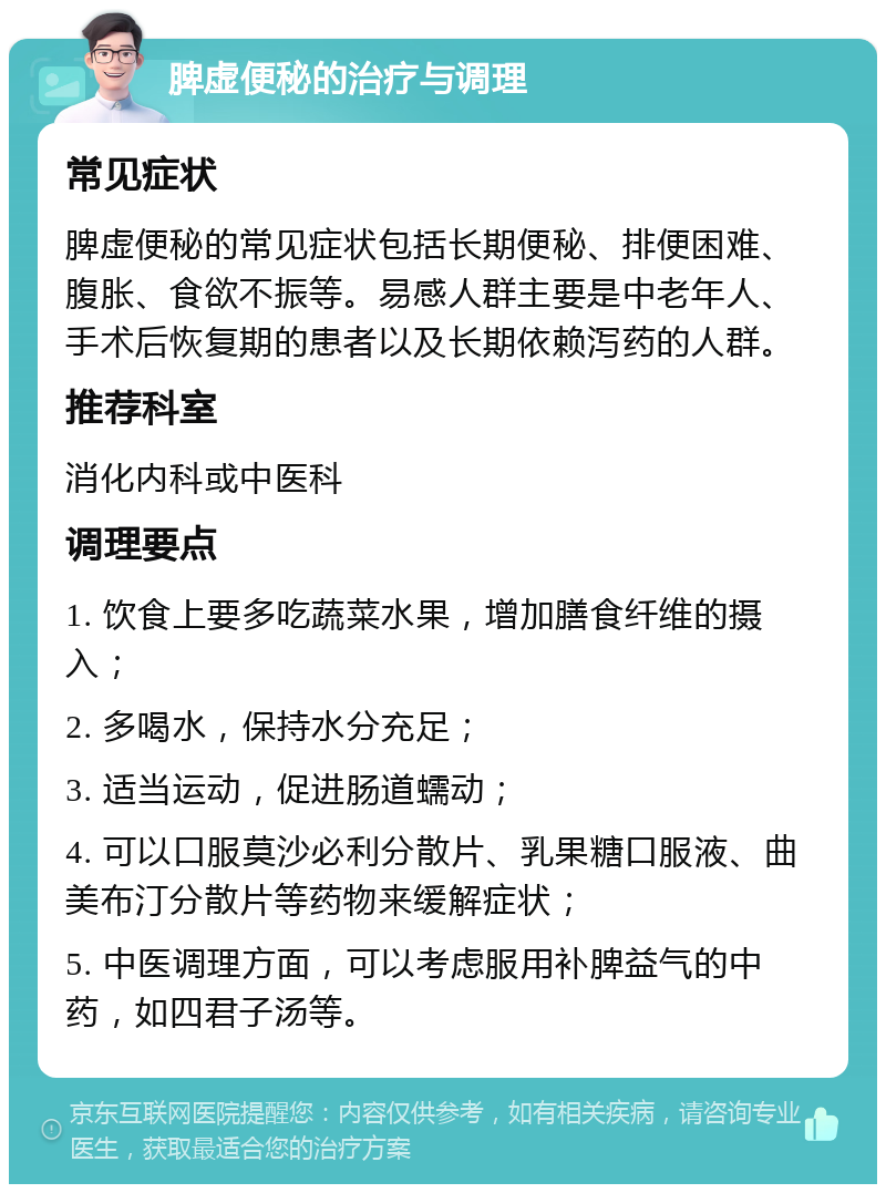 脾虚便秘的治疗与调理 常见症状 脾虚便秘的常见症状包括长期便秘、排便困难、腹胀、食欲不振等。易感人群主要是中老年人、手术后恢复期的患者以及长期依赖泻药的人群。 推荐科室 消化内科或中医科 调理要点 1. 饮食上要多吃蔬菜水果，增加膳食纤维的摄入； 2. 多喝水，保持水分充足； 3. 适当运动，促进肠道蠕动； 4. 可以口服莫沙必利分散片、乳果糖口服液、曲美布汀分散片等药物来缓解症状； 5. 中医调理方面，可以考虑服用补脾益气的中药，如四君子汤等。