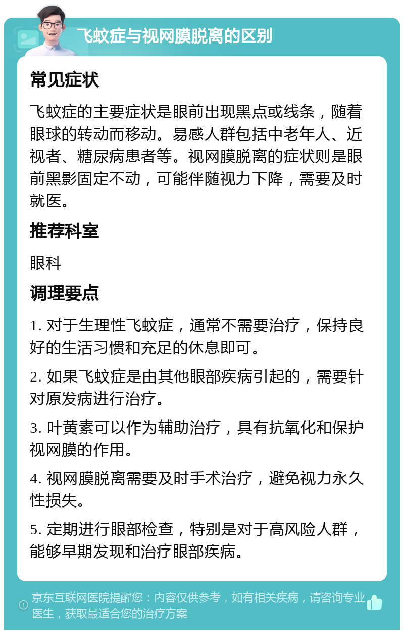 飞蚊症与视网膜脱离的区别 常见症状 飞蚊症的主要症状是眼前出现黑点或线条，随着眼球的转动而移动。易感人群包括中老年人、近视者、糖尿病患者等。视网膜脱离的症状则是眼前黑影固定不动，可能伴随视力下降，需要及时就医。 推荐科室 眼科 调理要点 1. 对于生理性飞蚊症，通常不需要治疗，保持良好的生活习惯和充足的休息即可。 2. 如果飞蚊症是由其他眼部疾病引起的，需要针对原发病进行治疗。 3. 叶黄素可以作为辅助治疗，具有抗氧化和保护视网膜的作用。 4. 视网膜脱离需要及时手术治疗，避免视力永久性损失。 5. 定期进行眼部检查，特别是对于高风险人群，能够早期发现和治疗眼部疾病。