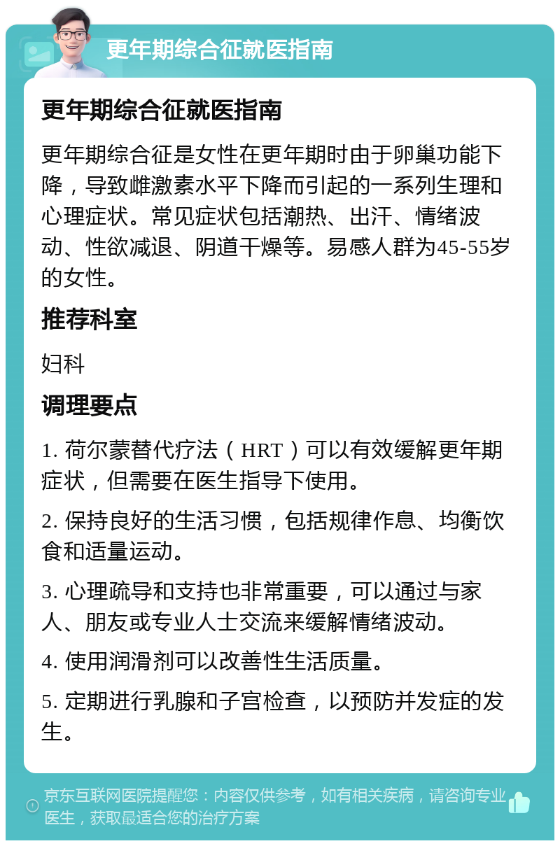 更年期综合征就医指南 更年期综合征就医指南 更年期综合征是女性在更年期时由于卵巢功能下降，导致雌激素水平下降而引起的一系列生理和心理症状。常见症状包括潮热、出汗、情绪波动、性欲减退、阴道干燥等。易感人群为45-55岁的女性。 推荐科室 妇科 调理要点 1. 荷尔蒙替代疗法（HRT）可以有效缓解更年期症状，但需要在医生指导下使用。 2. 保持良好的生活习惯，包括规律作息、均衡饮食和适量运动。 3. 心理疏导和支持也非常重要，可以通过与家人、朋友或专业人士交流来缓解情绪波动。 4. 使用润滑剂可以改善性生活质量。 5. 定期进行乳腺和子宫检查，以预防并发症的发生。