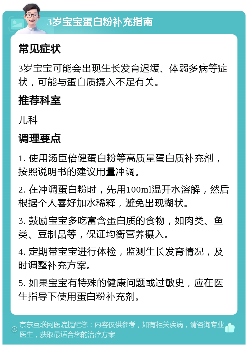 3岁宝宝蛋白粉补充指南 常见症状 3岁宝宝可能会出现生长发育迟缓、体弱多病等症状，可能与蛋白质摄入不足有关。 推荐科室 儿科 调理要点 1. 使用汤臣倍健蛋白粉等高质量蛋白质补充剂，按照说明书的建议用量冲调。 2. 在冲调蛋白粉时，先用100ml温开水溶解，然后根据个人喜好加水稀释，避免出现糊状。 3. 鼓励宝宝多吃富含蛋白质的食物，如肉类、鱼类、豆制品等，保证均衡营养摄入。 4. 定期带宝宝进行体检，监测生长发育情况，及时调整补充方案。 5. 如果宝宝有特殊的健康问题或过敏史，应在医生指导下使用蛋白粉补充剂。