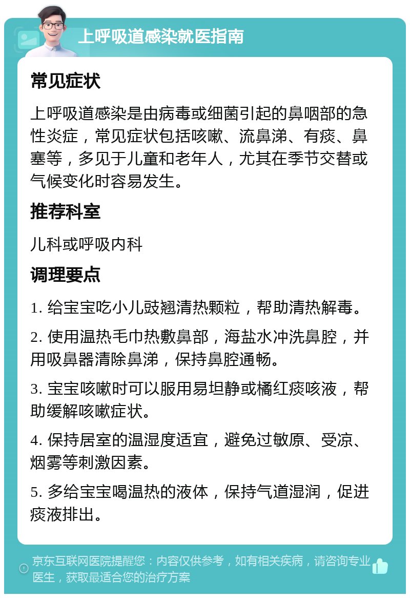 上呼吸道感染就医指南 常见症状 上呼吸道感染是由病毒或细菌引起的鼻咽部的急性炎症，常见症状包括咳嗽、流鼻涕、有痰、鼻塞等，多见于儿童和老年人，尤其在季节交替或气候变化时容易发生。 推荐科室 儿科或呼吸内科 调理要点 1. 给宝宝吃小儿豉翘清热颗粒，帮助清热解毒。 2. 使用温热毛巾热敷鼻部，海盐水冲洗鼻腔，并用吸鼻器清除鼻涕，保持鼻腔通畅。 3. 宝宝咳嗽时可以服用易坦静或橘红痰咳液，帮助缓解咳嗽症状。 4. 保持居室的温湿度适宜，避免过敏原、受凉、烟雾等刺激因素。 5. 多给宝宝喝温热的液体，保持气道湿润，促进痰液排出。