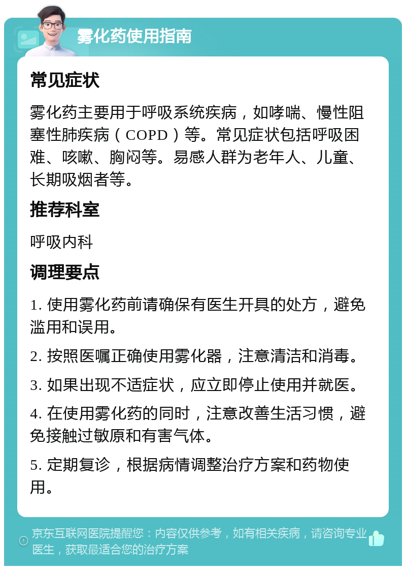 雾化药使用指南 常见症状 雾化药主要用于呼吸系统疾病，如哮喘、慢性阻塞性肺疾病（COPD）等。常见症状包括呼吸困难、咳嗽、胸闷等。易感人群为老年人、儿童、长期吸烟者等。 推荐科室 呼吸内科 调理要点 1. 使用雾化药前请确保有医生开具的处方，避免滥用和误用。 2. 按照医嘱正确使用雾化器，注意清洁和消毒。 3. 如果出现不适症状，应立即停止使用并就医。 4. 在使用雾化药的同时，注意改善生活习惯，避免接触过敏原和有害气体。 5. 定期复诊，根据病情调整治疗方案和药物使用。