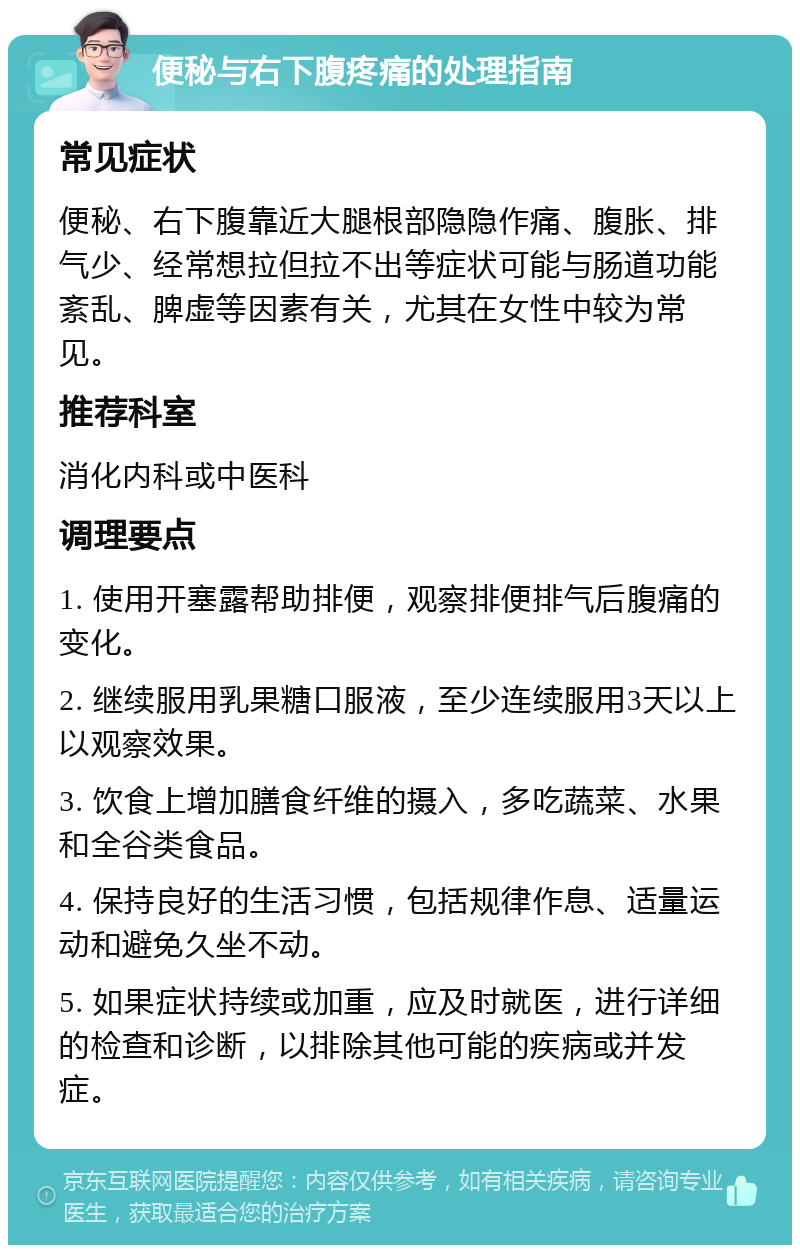 便秘与右下腹疼痛的处理指南 常见症状 便秘、右下腹靠近大腿根部隐隐作痛、腹胀、排气少、经常想拉但拉不出等症状可能与肠道功能紊乱、脾虚等因素有关，尤其在女性中较为常见。 推荐科室 消化内科或中医科 调理要点 1. 使用开塞露帮助排便，观察排便排气后腹痛的变化。 2. 继续服用乳果糖口服液，至少连续服用3天以上以观察效果。 3. 饮食上增加膳食纤维的摄入，多吃蔬菜、水果和全谷类食品。 4. 保持良好的生活习惯，包括规律作息、适量运动和避免久坐不动。 5. 如果症状持续或加重，应及时就医，进行详细的检查和诊断，以排除其他可能的疾病或并发症。