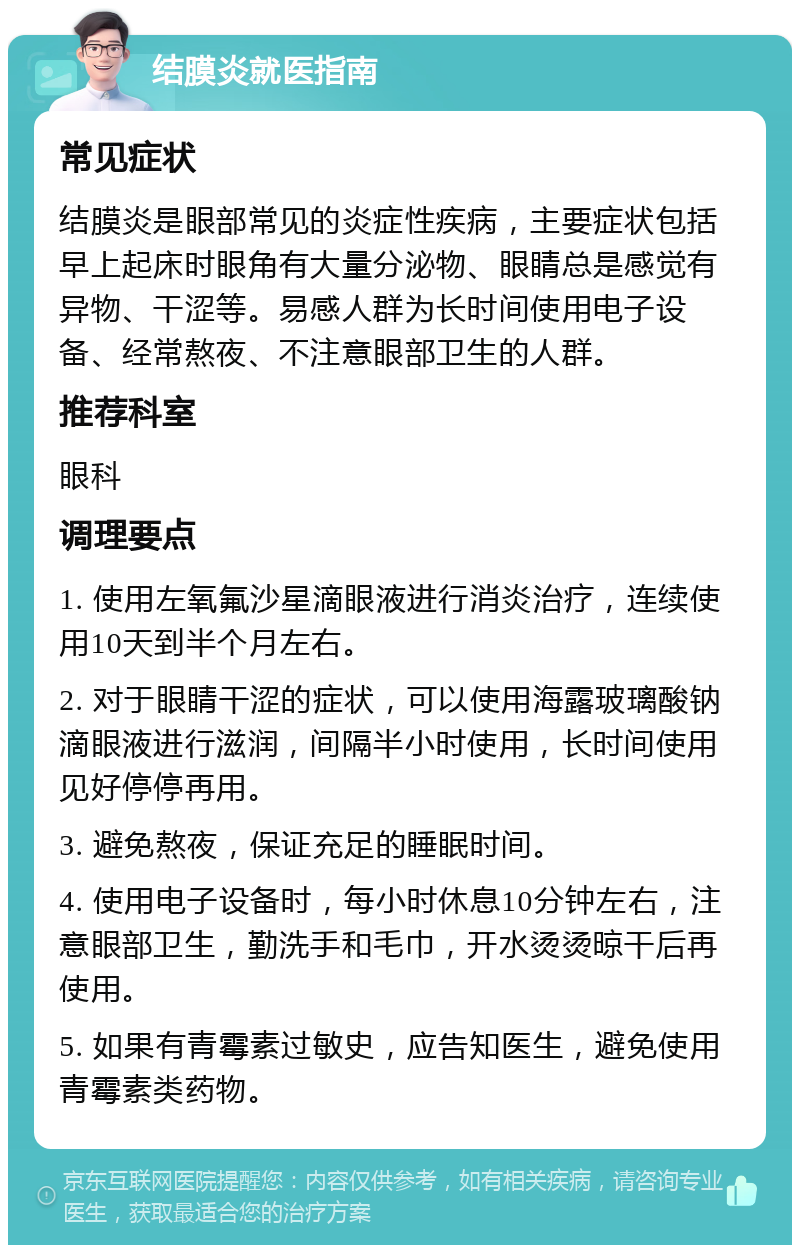 结膜炎就医指南 常见症状 结膜炎是眼部常见的炎症性疾病，主要症状包括早上起床时眼角有大量分泌物、眼睛总是感觉有异物、干涩等。易感人群为长时间使用电子设备、经常熬夜、不注意眼部卫生的人群。 推荐科室 眼科 调理要点 1. 使用左氧氟沙星滴眼液进行消炎治疗，连续使用10天到半个月左右。 2. 对于眼睛干涩的症状，可以使用海露玻璃酸钠滴眼液进行滋润，间隔半小时使用，长时间使用见好停停再用。 3. 避免熬夜，保证充足的睡眠时间。 4. 使用电子设备时，每小时休息10分钟左右，注意眼部卫生，勤洗手和毛巾，开水烫烫晾干后再使用。 5. 如果有青霉素过敏史，应告知医生，避免使用青霉素类药物。