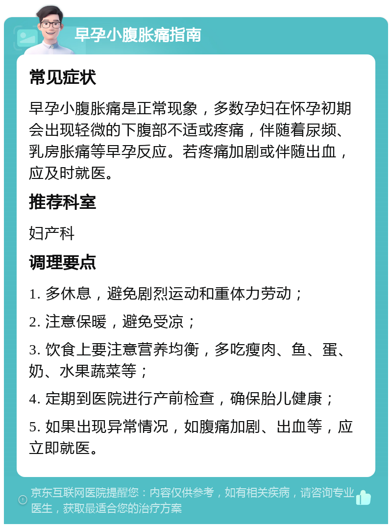 早孕小腹胀痛指南 常见症状 早孕小腹胀痛是正常现象，多数孕妇在怀孕初期会出现轻微的下腹部不适或疼痛，伴随着尿频、乳房胀痛等早孕反应。若疼痛加剧或伴随出血，应及时就医。 推荐科室 妇产科 调理要点 1. 多休息，避免剧烈运动和重体力劳动； 2. 注意保暖，避免受凉； 3. 饮食上要注意营养均衡，多吃瘦肉、鱼、蛋、奶、水果蔬菜等； 4. 定期到医院进行产前检查，确保胎儿健康； 5. 如果出现异常情况，如腹痛加剧、出血等，应立即就医。