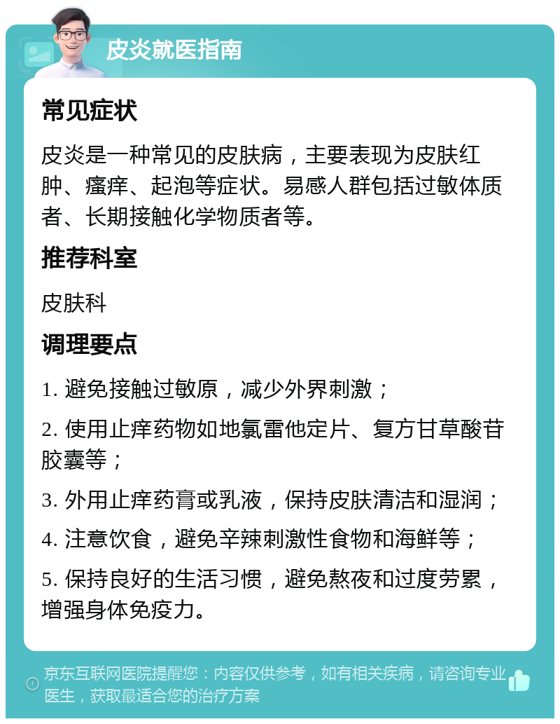 皮炎就医指南 常见症状 皮炎是一种常见的皮肤病，主要表现为皮肤红肿、瘙痒、起泡等症状。易感人群包括过敏体质者、长期接触化学物质者等。 推荐科室 皮肤科 调理要点 1. 避免接触过敏原，减少外界刺激； 2. 使用止痒药物如地氯雷他定片、复方甘草酸苷胶囊等； 3. 外用止痒药膏或乳液，保持皮肤清洁和湿润； 4. 注意饮食，避免辛辣刺激性食物和海鲜等； 5. 保持良好的生活习惯，避免熬夜和过度劳累，增强身体免疫力。