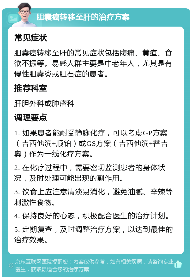 胆囊癌转移至肝的治疗方案 常见症状 胆囊癌转移至肝的常见症状包括腹痛、黄疸、食欲不振等。易感人群主要是中老年人，尤其是有慢性胆囊炎或胆石症的患者。 推荐科室 肝胆外科或肿瘤科 调理要点 1. 如果患者能耐受静脉化疗，可以考虑GP方案（吉西他滨+顺铂）或GS方案（吉西他滨+替吉奥）作为一线化疗方案。 2. 在化疗过程中，需要密切监测患者的身体状况，及时处理可能出现的副作用。 3. 饮食上应注意清淡易消化，避免油腻、辛辣等刺激性食物。 4. 保持良好的心态，积极配合医生的治疗计划。 5. 定期复查，及时调整治疗方案，以达到最佳的治疗效果。