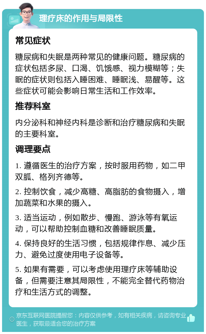 理疗床的作用与局限性 常见症状 糖尿病和失眠是两种常见的健康问题。糖尿病的症状包括多尿、口渴、饥饿感、视力模糊等；失眠的症状则包括入睡困难、睡眠浅、易醒等。这些症状可能会影响日常生活和工作效率。 推荐科室 内分泌科和神经内科是诊断和治疗糖尿病和失眠的主要科室。 调理要点 1. 遵循医生的治疗方案，按时服用药物，如二甲双胍、格列齐德等。 2. 控制饮食，减少高糖、高脂肪的食物摄入，增加蔬菜和水果的摄入。 3. 适当运动，例如散步、慢跑、游泳等有氧运动，可以帮助控制血糖和改善睡眠质量。 4. 保持良好的生活习惯，包括规律作息、减少压力、避免过度使用电子设备等。 5. 如果有需要，可以考虑使用理疗床等辅助设备，但需要注意其局限性，不能完全替代药物治疗和生活方式的调整。