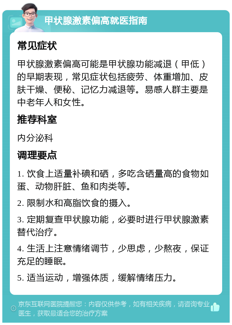 甲状腺激素偏高就医指南 常见症状 甲状腺激素偏高可能是甲状腺功能减退（甲低）的早期表现，常见症状包括疲劳、体重增加、皮肤干燥、便秘、记忆力减退等。易感人群主要是中老年人和女性。 推荐科室 内分泌科 调理要点 1. 饮食上适量补碘和硒，多吃含硒量高的食物如蛋、动物肝脏、鱼和肉类等。 2. 限制水和高脂饮食的摄入。 3. 定期复查甲状腺功能，必要时进行甲状腺激素替代治疗。 4. 生活上注意情绪调节，少思虑，少熬夜，保证充足的睡眠。 5. 适当运动，增强体质，缓解情绪压力。