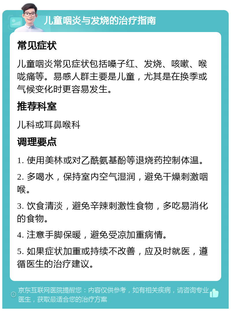 儿童咽炎与发烧的治疗指南 常见症状 儿童咽炎常见症状包括嗓子红、发烧、咳嗽、喉咙痛等。易感人群主要是儿童，尤其是在换季或气候变化时更容易发生。 推荐科室 儿科或耳鼻喉科 调理要点 1. 使用美林或对乙酰氨基酚等退烧药控制体温。 2. 多喝水，保持室内空气湿润，避免干燥刺激咽喉。 3. 饮食清淡，避免辛辣刺激性食物，多吃易消化的食物。 4. 注意手脚保暖，避免受凉加重病情。 5. 如果症状加重或持续不改善，应及时就医，遵循医生的治疗建议。