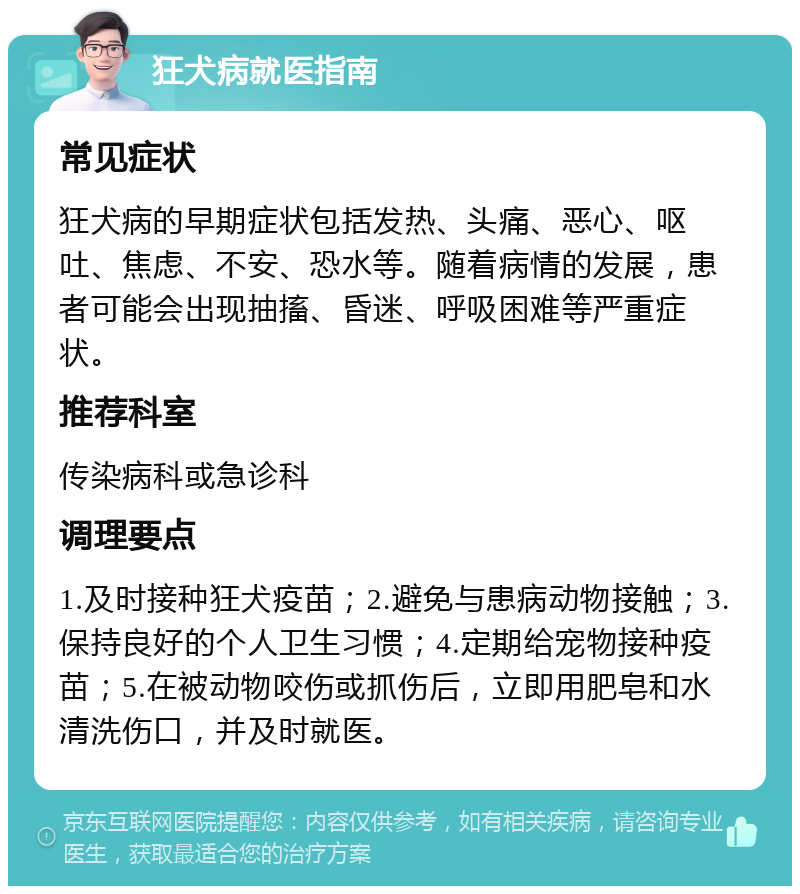 狂犬病就医指南 常见症状 狂犬病的早期症状包括发热、头痛、恶心、呕吐、焦虑、不安、恐水等。随着病情的发展，患者可能会出现抽搐、昏迷、呼吸困难等严重症状。 推荐科室 传染病科或急诊科 调理要点 1.及时接种狂犬疫苗；2.避免与患病动物接触；3.保持良好的个人卫生习惯；4.定期给宠物接种疫苗；5.在被动物咬伤或抓伤后，立即用肥皂和水清洗伤口，并及时就医。