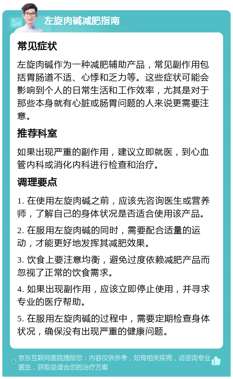 左旋肉碱减肥指南 常见症状 左旋肉碱作为一种减肥辅助产品，常见副作用包括胃肠道不适、心悸和乏力等。这些症状可能会影响到个人的日常生活和工作效率，尤其是对于那些本身就有心脏或肠胃问题的人来说更需要注意。 推荐科室 如果出现严重的副作用，建议立即就医，到心血管内科或消化内科进行检查和治疗。 调理要点 1. 在使用左旋肉碱之前，应该先咨询医生或营养师，了解自己的身体状况是否适合使用该产品。 2. 在服用左旋肉碱的同时，需要配合适量的运动，才能更好地发挥其减肥效果。 3. 饮食上要注意均衡，避免过度依赖减肥产品而忽视了正常的饮食需求。 4. 如果出现副作用，应该立即停止使用，并寻求专业的医疗帮助。 5. 在服用左旋肉碱的过程中，需要定期检查身体状况，确保没有出现严重的健康问题。