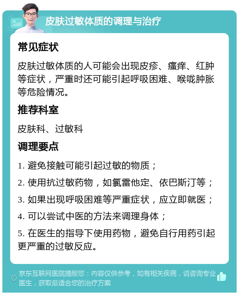 皮肤过敏体质的调理与治疗 常见症状 皮肤过敏体质的人可能会出现皮疹、瘙痒、红肿等症状，严重时还可能引起呼吸困难、喉咙肿胀等危险情况。 推荐科室 皮肤科、过敏科 调理要点 1. 避免接触可能引起过敏的物质； 2. 使用抗过敏药物，如氯雷他定、依巴斯汀等； 3. 如果出现呼吸困难等严重症状，应立即就医； 4. 可以尝试中医的方法来调理身体； 5. 在医生的指导下使用药物，避免自行用药引起更严重的过敏反应。