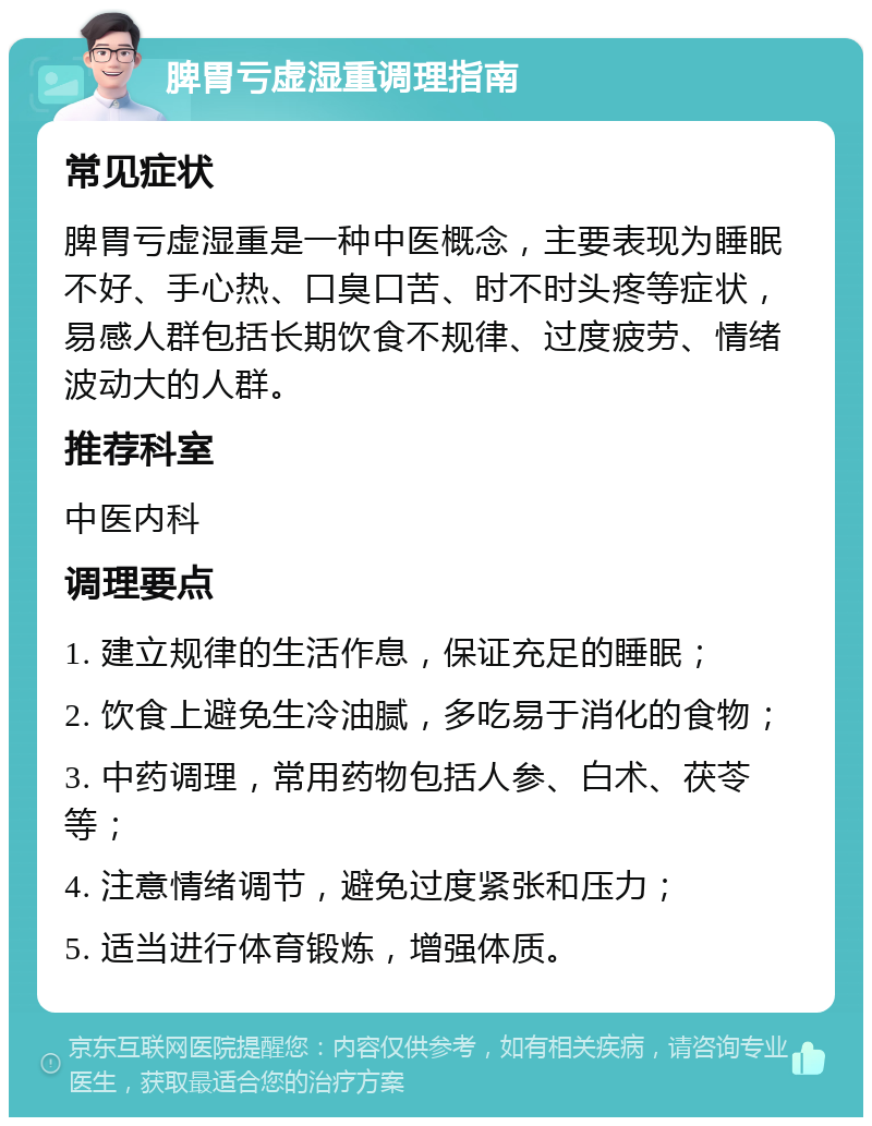 脾胃亏虚湿重调理指南 常见症状 脾胃亏虚湿重是一种中医概念，主要表现为睡眠不好、手心热、口臭口苦、时不时头疼等症状，易感人群包括长期饮食不规律、过度疲劳、情绪波动大的人群。 推荐科室 中医内科 调理要点 1. 建立规律的生活作息，保证充足的睡眠； 2. 饮食上避免生冷油腻，多吃易于消化的食物； 3. 中药调理，常用药物包括人参、白术、茯苓等； 4. 注意情绪调节，避免过度紧张和压力； 5. 适当进行体育锻炼，增强体质。