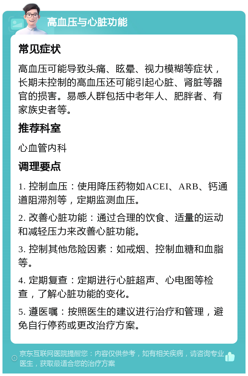 高血压与心脏功能 常见症状 高血压可能导致头痛、眩晕、视力模糊等症状，长期未控制的高血压还可能引起心脏、肾脏等器官的损害。易感人群包括中老年人、肥胖者、有家族史者等。 推荐科室 心血管内科 调理要点 1. 控制血压：使用降压药物如ACEI、ARB、钙通道阻滞剂等，定期监测血压。 2. 改善心脏功能：通过合理的饮食、适量的运动和减轻压力来改善心脏功能。 3. 控制其他危险因素：如戒烟、控制血糖和血脂等。 4. 定期复查：定期进行心脏超声、心电图等检查，了解心脏功能的变化。 5. 遵医嘱：按照医生的建议进行治疗和管理，避免自行停药或更改治疗方案。