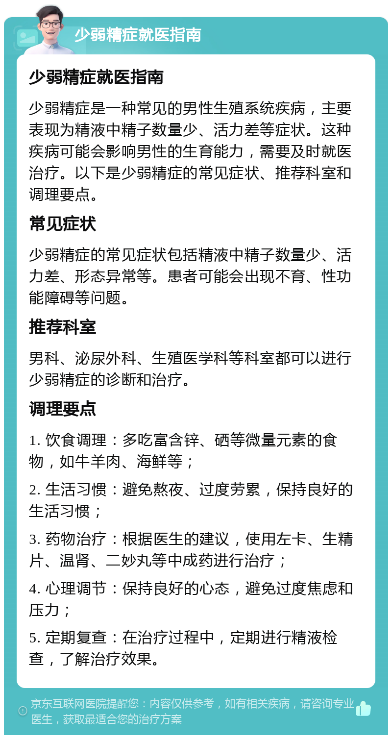 少弱精症就医指南 少弱精症就医指南 少弱精症是一种常见的男性生殖系统疾病，主要表现为精液中精子数量少、活力差等症状。这种疾病可能会影响男性的生育能力，需要及时就医治疗。以下是少弱精症的常见症状、推荐科室和调理要点。 常见症状 少弱精症的常见症状包括精液中精子数量少、活力差、形态异常等。患者可能会出现不育、性功能障碍等问题。 推荐科室 男科、泌尿外科、生殖医学科等科室都可以进行少弱精症的诊断和治疗。 调理要点 1. 饮食调理：多吃富含锌、硒等微量元素的食物，如牛羊肉、海鲜等； 2. 生活习惯：避免熬夜、过度劳累，保持良好的生活习惯； 3. 药物治疗：根据医生的建议，使用左卡、生精片、温肾、二妙丸等中成药进行治疗； 4. 心理调节：保持良好的心态，避免过度焦虑和压力； 5. 定期复查：在治疗过程中，定期进行精液检查，了解治疗效果。