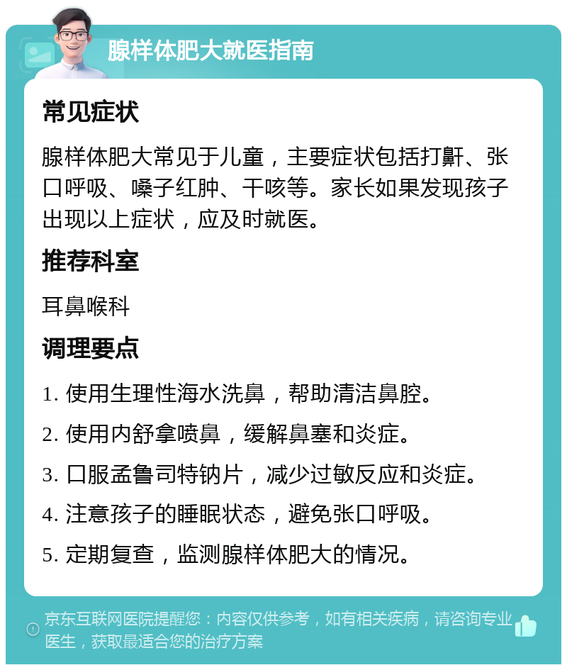 腺样体肥大就医指南 常见症状 腺样体肥大常见于儿童，主要症状包括打鼾、张口呼吸、嗓子红肿、干咳等。家长如果发现孩子出现以上症状，应及时就医。 推荐科室 耳鼻喉科 调理要点 1. 使用生理性海水洗鼻，帮助清洁鼻腔。 2. 使用内舒拿喷鼻，缓解鼻塞和炎症。 3. 口服孟鲁司特钠片，减少过敏反应和炎症。 4. 注意孩子的睡眠状态，避免张口呼吸。 5. 定期复查，监测腺样体肥大的情况。