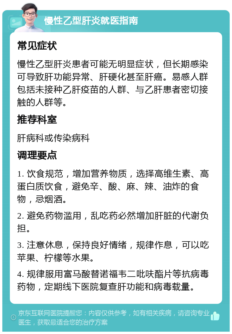 慢性乙型肝炎就医指南 常见症状 慢性乙型肝炎患者可能无明显症状，但长期感染可导致肝功能异常、肝硬化甚至肝癌。易感人群包括未接种乙肝疫苗的人群、与乙肝患者密切接触的人群等。 推荐科室 肝病科或传染病科 调理要点 1. 饮食规范，增加营养物质，选择高维生素、高蛋白质饮食，避免辛、酸、麻、辣、油炸的食物，忌烟酒。 2. 避免药物滥用，乱吃药必然增加肝脏的代谢负担。 3. 注意休息，保持良好情绪，规律作息，可以吃苹果、柠檬等水果。 4. 规律服用富马酸替诺福韦二吡呋酯片等抗病毒药物，定期线下医院复查肝功能和病毒载量。