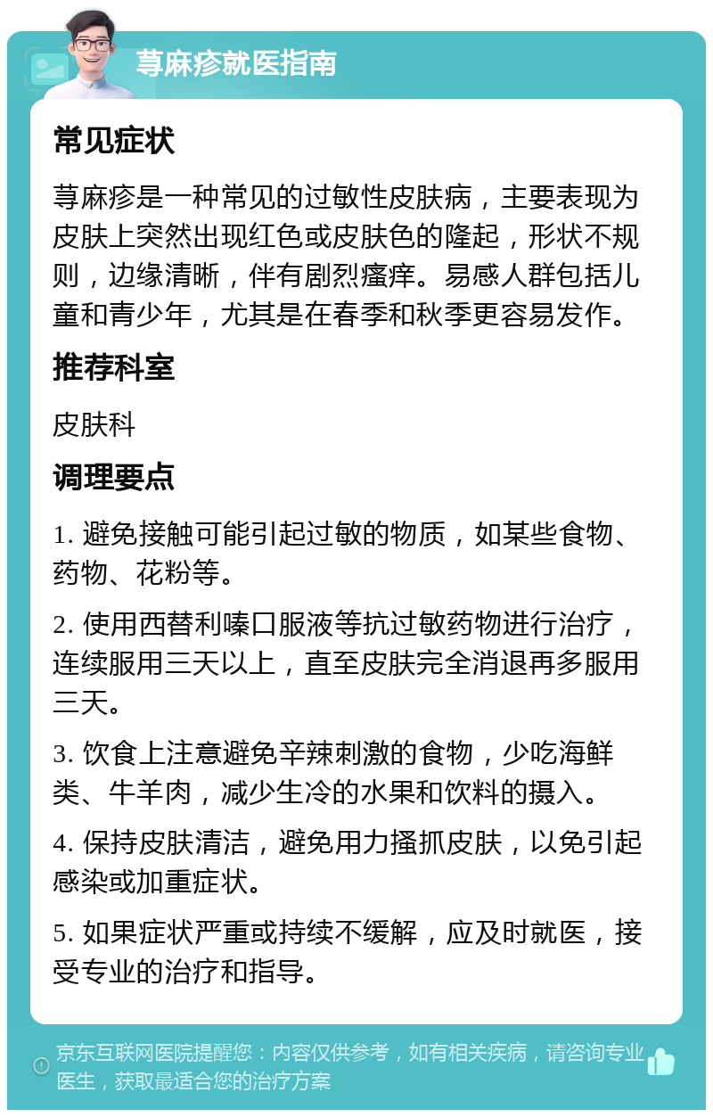 荨麻疹就医指南 常见症状 荨麻疹是一种常见的过敏性皮肤病，主要表现为皮肤上突然出现红色或皮肤色的隆起，形状不规则，边缘清晰，伴有剧烈瘙痒。易感人群包括儿童和青少年，尤其是在春季和秋季更容易发作。 推荐科室 皮肤科 调理要点 1. 避免接触可能引起过敏的物质，如某些食物、药物、花粉等。 2. 使用西替利嗪口服液等抗过敏药物进行治疗，连续服用三天以上，直至皮肤完全消退再多服用三天。 3. 饮食上注意避免辛辣刺激的食物，少吃海鲜类、牛羊肉，减少生冷的水果和饮料的摄入。 4. 保持皮肤清洁，避免用力搔抓皮肤，以免引起感染或加重症状。 5. 如果症状严重或持续不缓解，应及时就医，接受专业的治疗和指导。