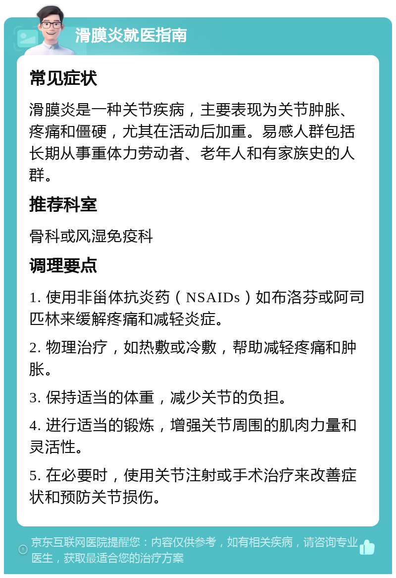 滑膜炎就医指南 常见症状 滑膜炎是一种关节疾病，主要表现为关节肿胀、疼痛和僵硬，尤其在活动后加重。易感人群包括长期从事重体力劳动者、老年人和有家族史的人群。 推荐科室 骨科或风湿免疫科 调理要点 1. 使用非甾体抗炎药（NSAIDs）如布洛芬或阿司匹林来缓解疼痛和减轻炎症。 2. 物理治疗，如热敷或冷敷，帮助减轻疼痛和肿胀。 3. 保持适当的体重，减少关节的负担。 4. 进行适当的锻炼，增强关节周围的肌肉力量和灵活性。 5. 在必要时，使用关节注射或手术治疗来改善症状和预防关节损伤。