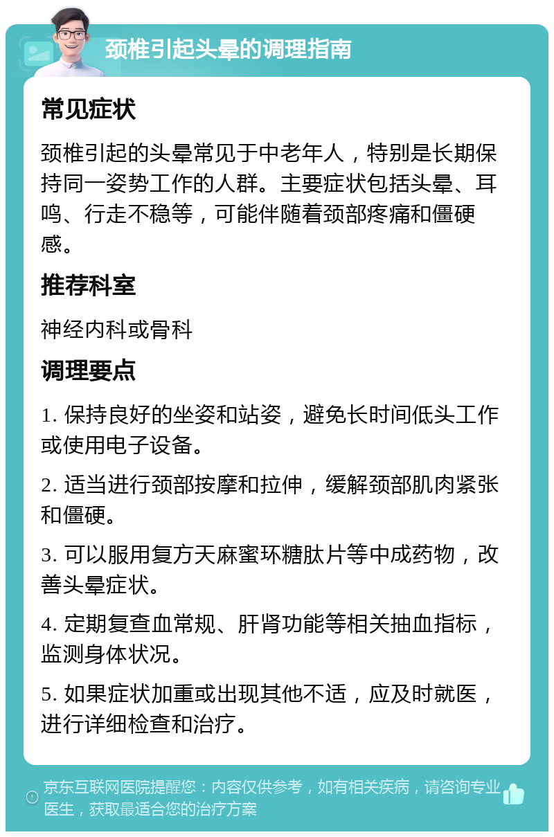 颈椎引起头晕的调理指南 常见症状 颈椎引起的头晕常见于中老年人，特别是长期保持同一姿势工作的人群。主要症状包括头晕、耳鸣、行走不稳等，可能伴随着颈部疼痛和僵硬感。 推荐科室 神经内科或骨科 调理要点 1. 保持良好的坐姿和站姿，避免长时间低头工作或使用电子设备。 2. 适当进行颈部按摩和拉伸，缓解颈部肌肉紧张和僵硬。 3. 可以服用复方天麻蜜环糖肽片等中成药物，改善头晕症状。 4. 定期复查血常规、肝肾功能等相关抽血指标，监测身体状况。 5. 如果症状加重或出现其他不适，应及时就医，进行详细检查和治疗。