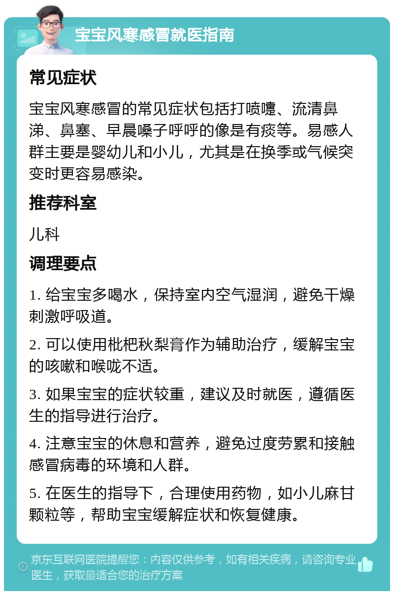 宝宝风寒感冒就医指南 常见症状 宝宝风寒感冒的常见症状包括打喷嚏、流清鼻涕、鼻塞、早晨嗓子呼呼的像是有痰等。易感人群主要是婴幼儿和小儿，尤其是在换季或气候突变时更容易感染。 推荐科室 儿科 调理要点 1. 给宝宝多喝水，保持室内空气湿润，避免干燥刺激呼吸道。 2. 可以使用枇杷秋梨膏作为辅助治疗，缓解宝宝的咳嗽和喉咙不适。 3. 如果宝宝的症状较重，建议及时就医，遵循医生的指导进行治疗。 4. 注意宝宝的休息和营养，避免过度劳累和接触感冒病毒的环境和人群。 5. 在医生的指导下，合理使用药物，如小儿麻甘颗粒等，帮助宝宝缓解症状和恢复健康。