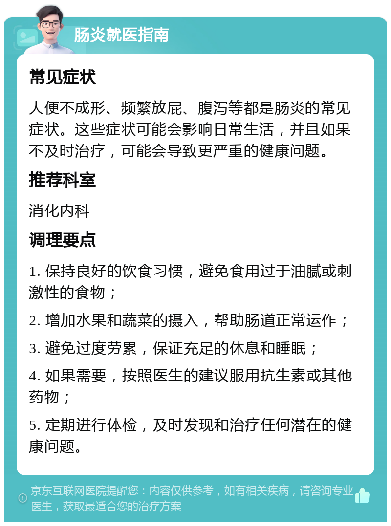 肠炎就医指南 常见症状 大便不成形、频繁放屁、腹泻等都是肠炎的常见症状。这些症状可能会影响日常生活，并且如果不及时治疗，可能会导致更严重的健康问题。 推荐科室 消化内科 调理要点 1. 保持良好的饮食习惯，避免食用过于油腻或刺激性的食物； 2. 增加水果和蔬菜的摄入，帮助肠道正常运作； 3. 避免过度劳累，保证充足的休息和睡眠； 4. 如果需要，按照医生的建议服用抗生素或其他药物； 5. 定期进行体检，及时发现和治疗任何潜在的健康问题。