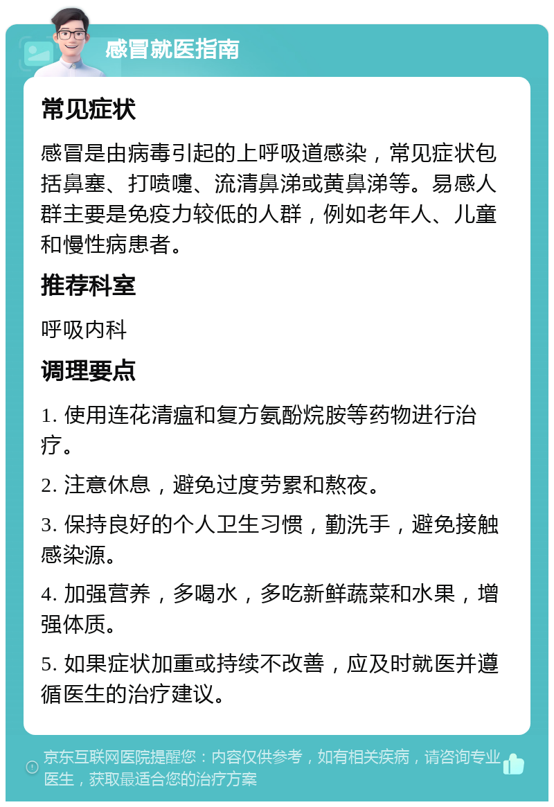 感冒就医指南 常见症状 感冒是由病毒引起的上呼吸道感染，常见症状包括鼻塞、打喷嚏、流清鼻涕或黄鼻涕等。易感人群主要是免疫力较低的人群，例如老年人、儿童和慢性病患者。 推荐科室 呼吸内科 调理要点 1. 使用连花清瘟和复方氨酚烷胺等药物进行治疗。 2. 注意休息，避免过度劳累和熬夜。 3. 保持良好的个人卫生习惯，勤洗手，避免接触感染源。 4. 加强营养，多喝水，多吃新鲜蔬菜和水果，增强体质。 5. 如果症状加重或持续不改善，应及时就医并遵循医生的治疗建议。