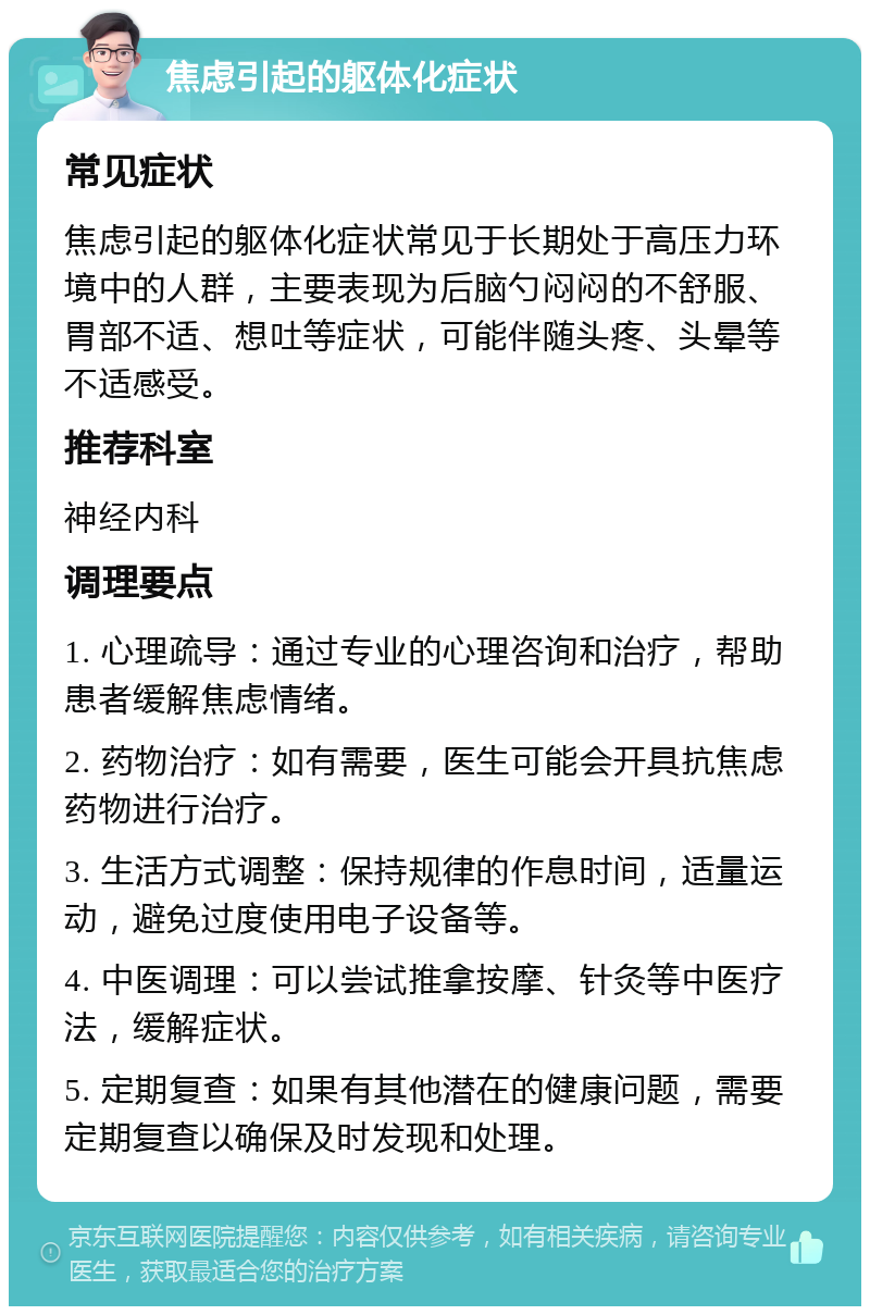 焦虑引起的躯体化症状 常见症状 焦虑引起的躯体化症状常见于长期处于高压力环境中的人群，主要表现为后脑勺闷闷的不舒服、胃部不适、想吐等症状，可能伴随头疼、头晕等不适感受。 推荐科室 神经内科 调理要点 1. 心理疏导：通过专业的心理咨询和治疗，帮助患者缓解焦虑情绪。 2. 药物治疗：如有需要，医生可能会开具抗焦虑药物进行治疗。 3. 生活方式调整：保持规律的作息时间，适量运动，避免过度使用电子设备等。 4. 中医调理：可以尝试推拿按摩、针灸等中医疗法，缓解症状。 5. 定期复查：如果有其他潜在的健康问题，需要定期复查以确保及时发现和处理。