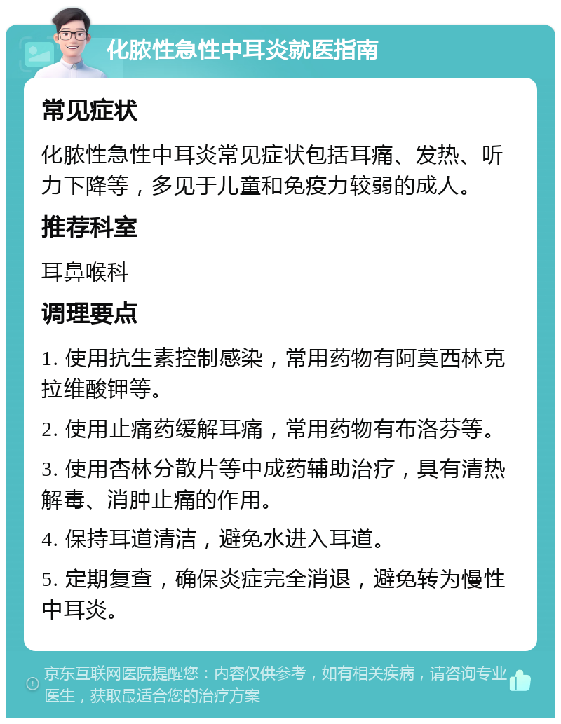 化脓性急性中耳炎就医指南 常见症状 化脓性急性中耳炎常见症状包括耳痛、发热、听力下降等，多见于儿童和免疫力较弱的成人。 推荐科室 耳鼻喉科 调理要点 1. 使用抗生素控制感染，常用药物有阿莫西林克拉维酸钾等。 2. 使用止痛药缓解耳痛，常用药物有布洛芬等。 3. 使用杏林分散片等中成药辅助治疗，具有清热解毒、消肿止痛的作用。 4. 保持耳道清洁，避免水进入耳道。 5. 定期复查，确保炎症完全消退，避免转为慢性中耳炎。