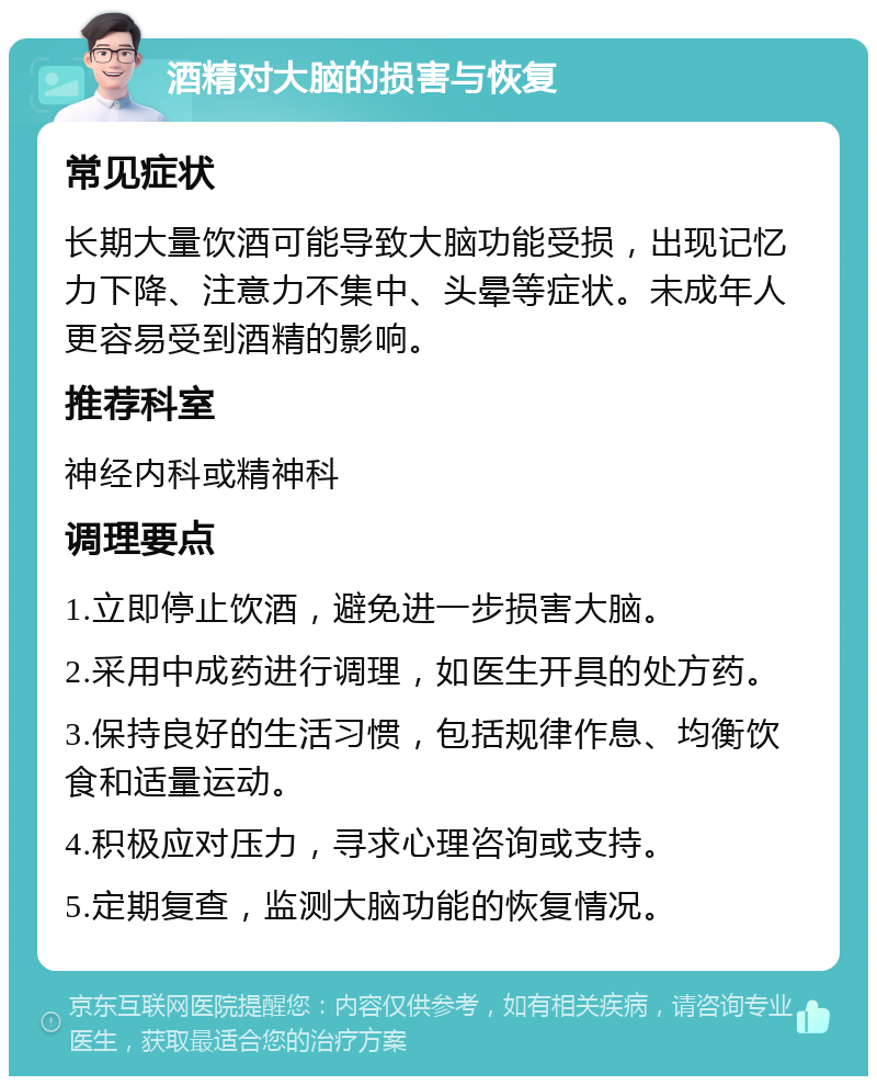 酒精对大脑的损害与恢复 常见症状 长期大量饮酒可能导致大脑功能受损，出现记忆力下降、注意力不集中、头晕等症状。未成年人更容易受到酒精的影响。 推荐科室 神经内科或精神科 调理要点 1.立即停止饮酒，避免进一步损害大脑。 2.采用中成药进行调理，如医生开具的处方药。 3.保持良好的生活习惯，包括规律作息、均衡饮食和适量运动。 4.积极应对压力，寻求心理咨询或支持。 5.定期复查，监测大脑功能的恢复情况。