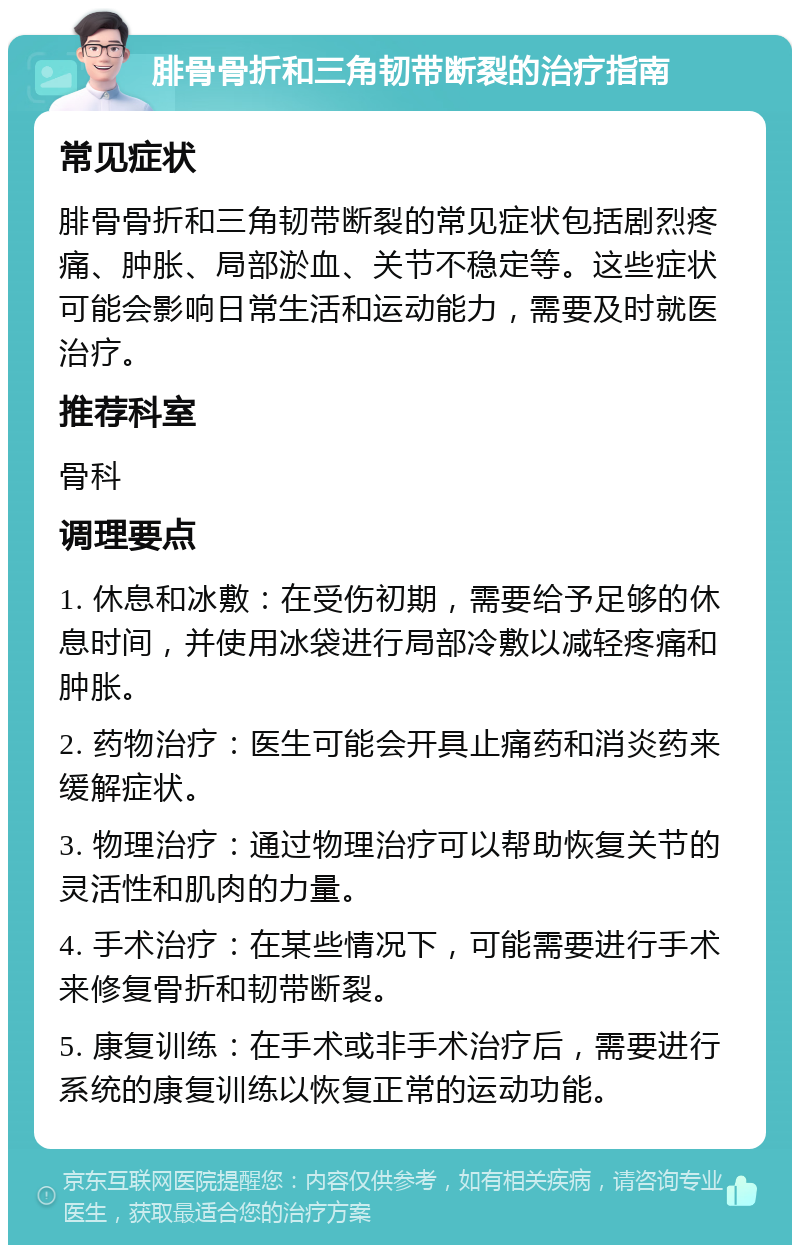 腓骨骨折和三角韧带断裂的治疗指南 常见症状 腓骨骨折和三角韧带断裂的常见症状包括剧烈疼痛、肿胀、局部淤血、关节不稳定等。这些症状可能会影响日常生活和运动能力，需要及时就医治疗。 推荐科室 骨科 调理要点 1. 休息和冰敷：在受伤初期，需要给予足够的休息时间，并使用冰袋进行局部冷敷以减轻疼痛和肿胀。 2. 药物治疗：医生可能会开具止痛药和消炎药来缓解症状。 3. 物理治疗：通过物理治疗可以帮助恢复关节的灵活性和肌肉的力量。 4. 手术治疗：在某些情况下，可能需要进行手术来修复骨折和韧带断裂。 5. 康复训练：在手术或非手术治疗后，需要进行系统的康复训练以恢复正常的运动功能。