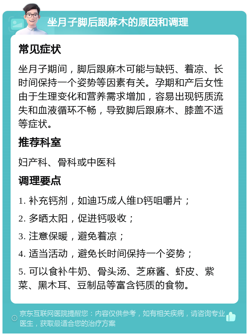 坐月子脚后跟麻木的原因和调理 常见症状 坐月子期间，脚后跟麻木可能与缺钙、着凉、长时间保持一个姿势等因素有关。孕期和产后女性由于生理变化和营养需求增加，容易出现钙质流失和血液循环不畅，导致脚后跟麻木、膝盖不适等症状。 推荐科室 妇产科、骨科或中医科 调理要点 1. 补充钙剂，如迪巧成人维D钙咀嚼片； 2. 多晒太阳，促进钙吸收； 3. 注意保暖，避免着凉； 4. 适当活动，避免长时间保持一个姿势； 5. 可以食补牛奶、骨头汤、芝麻酱、虾皮、紫菜、黑木耳、豆制品等富含钙质的食物。