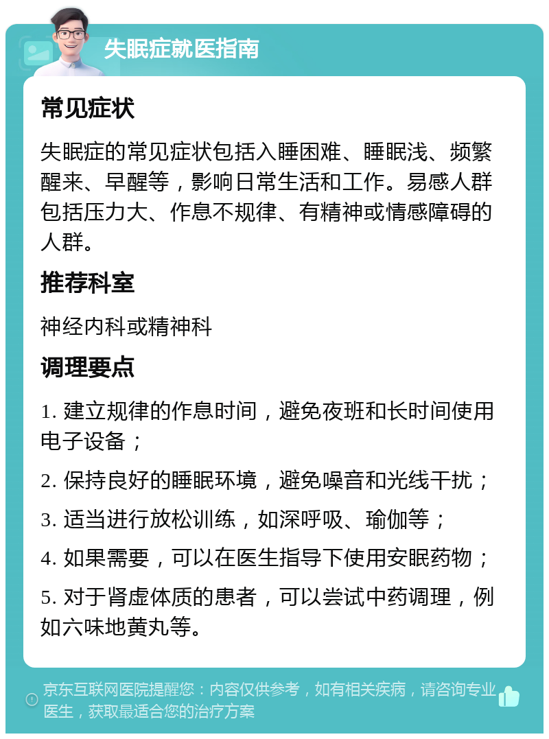 失眠症就医指南 常见症状 失眠症的常见症状包括入睡困难、睡眠浅、频繁醒来、早醒等，影响日常生活和工作。易感人群包括压力大、作息不规律、有精神或情感障碍的人群。 推荐科室 神经内科或精神科 调理要点 1. 建立规律的作息时间，避免夜班和长时间使用电子设备； 2. 保持良好的睡眠环境，避免噪音和光线干扰； 3. 适当进行放松训练，如深呼吸、瑜伽等； 4. 如果需要，可以在医生指导下使用安眠药物； 5. 对于肾虚体质的患者，可以尝试中药调理，例如六味地黄丸等。