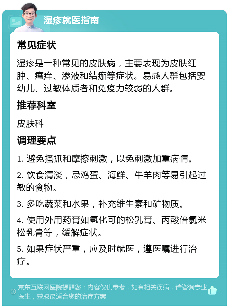 湿疹就医指南 常见症状 湿疹是一种常见的皮肤病，主要表现为皮肤红肿、瘙痒、渗液和结痂等症状。易感人群包括婴幼儿、过敏体质者和免疫力较弱的人群。 推荐科室 皮肤科 调理要点 1. 避免搔抓和摩擦刺激，以免刺激加重病情。 2. 饮食清淡，忌鸡蛋、海鲜、牛羊肉等易引起过敏的食物。 3. 多吃蔬菜和水果，补充维生素和矿物质。 4. 使用外用药膏如氢化可的松乳膏、丙酸倍氯米松乳膏等，缓解症状。 5. 如果症状严重，应及时就医，遵医嘱进行治疗。