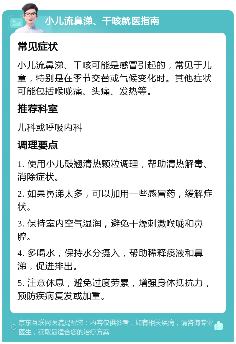 小儿流鼻涕、干咳就医指南 常见症状 小儿流鼻涕、干咳可能是感冒引起的，常见于儿童，特别是在季节交替或气候变化时。其他症状可能包括喉咙痛、头痛、发热等。 推荐科室 儿科或呼吸内科 调理要点 1. 使用小儿豉翘清热颗粒调理，帮助清热解毒、消除症状。 2. 如果鼻涕太多，可以加用一些感冒药，缓解症状。 3. 保持室内空气湿润，避免干燥刺激喉咙和鼻腔。 4. 多喝水，保持水分摄入，帮助稀释痰液和鼻涕，促进排出。 5. 注意休息，避免过度劳累，增强身体抵抗力，预防疾病复发或加重。