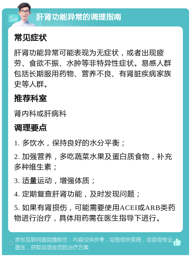 肝肾功能异常的调理指南 常见症状 肝肾功能异常可能表现为无症状，或者出现疲劳、食欲不振、水肿等非特异性症状。易感人群包括长期服用药物、营养不良、有肾脏疾病家族史等人群。 推荐科室 肾内科或肝病科 调理要点 1. 多饮水，保持良好的水分平衡； 2. 加强营养，多吃蔬菜水果及蛋白质食物，补充多种维生素； 3. 适量运动，增强体质； 4. 定期复查肝肾功能，及时发现问题； 5. 如果有肾损伤，可能需要使用ACEI或ARB类药物进行治疗，具体用药需在医生指导下进行。